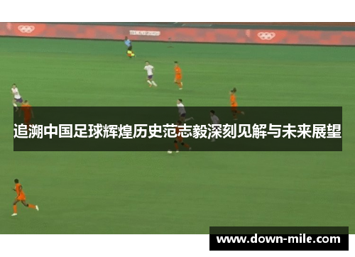 追溯中国足球辉煌历史范志毅深刻见解与未来展望 追溯中国足球辉煌历史范志毅深刻见解与未来展望