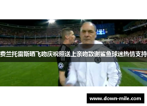 费兰托雷斯晒飞吻庆祝照送上亲吻致谢鲨鱼球迷热情支持 费兰托雷斯晒飞吻庆祝照送上亲吻致谢鲨鱼球迷热情支持