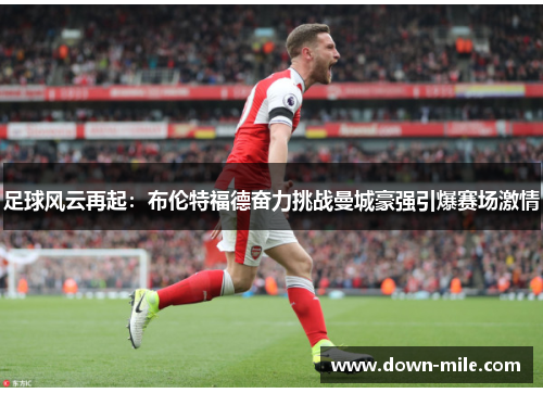 足球风云再起:布伦特福德奋力挑战曼城豪强引爆赛场激情 足球风云再起:布伦特福德奋力挑战曼城豪强引爆赛场激情