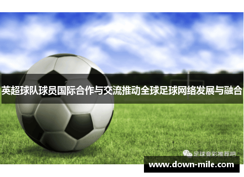 英超球队球员国际合作与交流推动全球足球网络发展与融合 英超球队球员国际合作与交流推动全球足球网络发展与融合