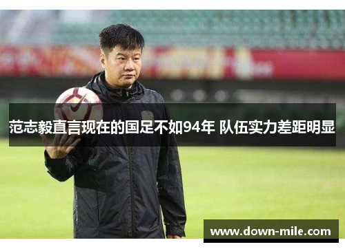 范志毅直言现在的国足不如94年 队伍实力差距明显 范志毅直言现在的国足不如94年 队伍实力差距明显