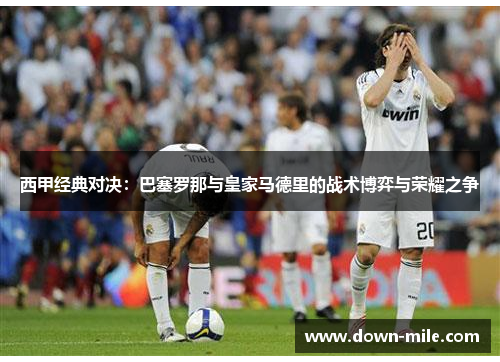 西甲经典对决：巴塞罗那与皇家马德里的战术博弈与荣耀之争