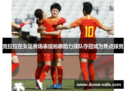 克拉拉在女足赛场表现抢眼助力球队夺冠成为焦点球员