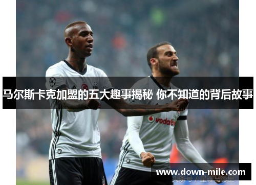 马尔斯卡克加盟的五大趣事揭秘 你不知道的背后故事 马尔斯卡克加盟的五大趣事揭秘 你不知道的背后故事