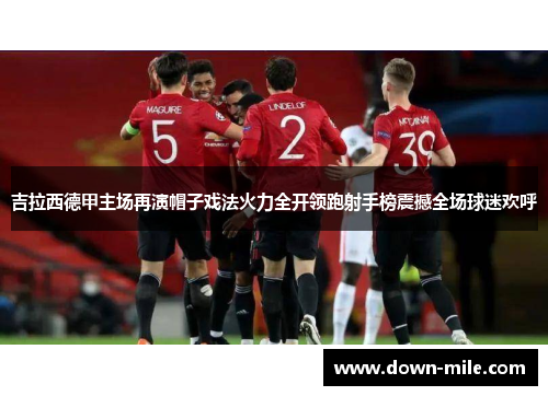 吉拉西德甲主场再演帽子戏法火力全开领跑射手榜震撼全场球迷欢呼 吉拉西德甲主场再演帽子戏法火力全开领跑射手榜震撼全场球迷欢呼