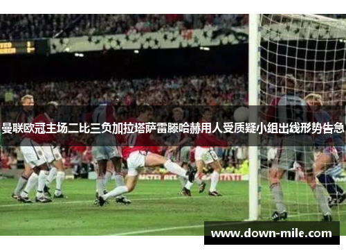 曼联欧冠主场二比三负加拉塔萨雷滕哈赫用人受质疑小组出线形势告急